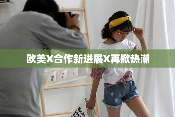 欧美X合作新进展X再掀热潮
