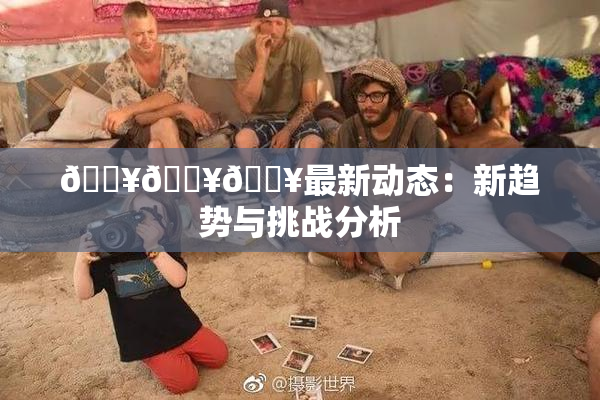 🔥🔥🔥最新动态：新趋势与挑战分析