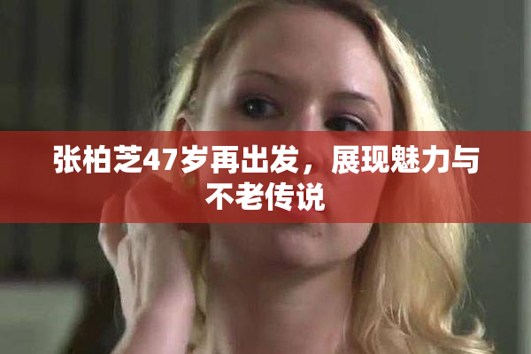 张柏芝47岁再出发，展现魅力与不老传说