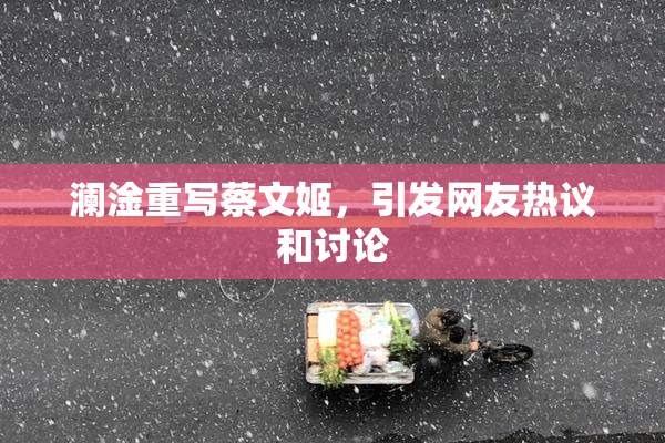 澜淦重写蔡文姬，引发网友热议和讨论