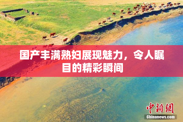 国产丰满熟妇展现魅力，令人瞩目的精彩瞬间