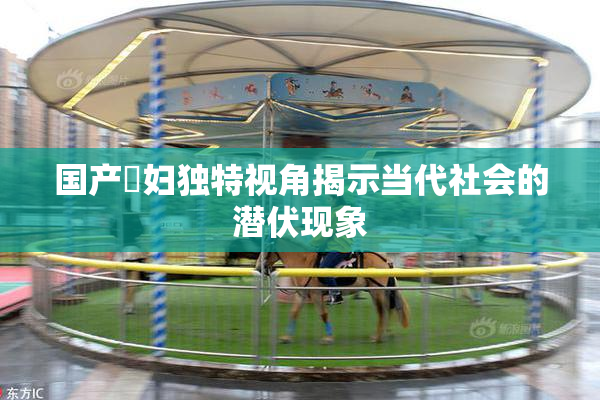 国产婬妇独特视角揭示当代社会的潜伏现象