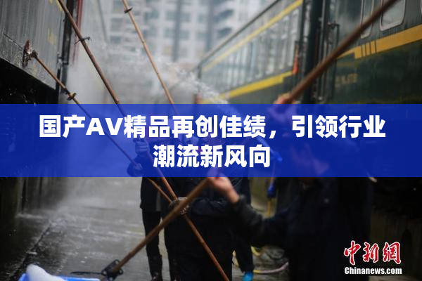 国产AV精品再创佳绩，引领行业潮流新风向