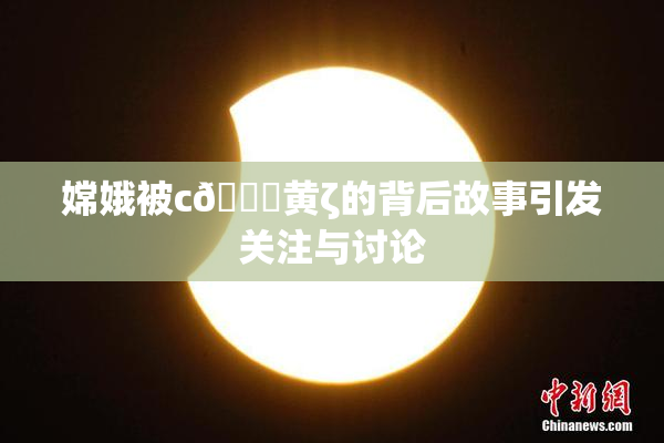 嫦娥被c🔞黄ζ的背后故事引发关注与讨论