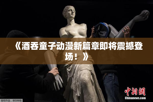 《酒吞童子动漫新篇章即将震撼登场！》