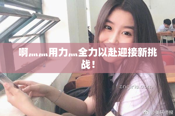 啊灬灬用力灬全力以赴迎接新挑战！