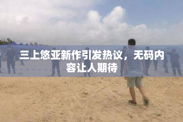 三上悠亚新作引发热议，无码内容让人期待