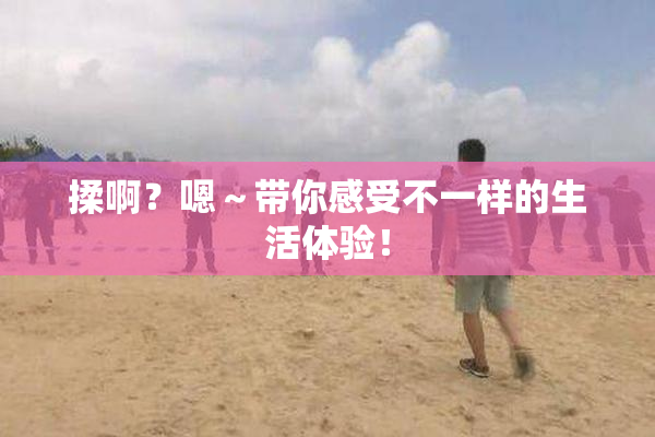 揉啊？嗯～带你感受不一样的生活体验！