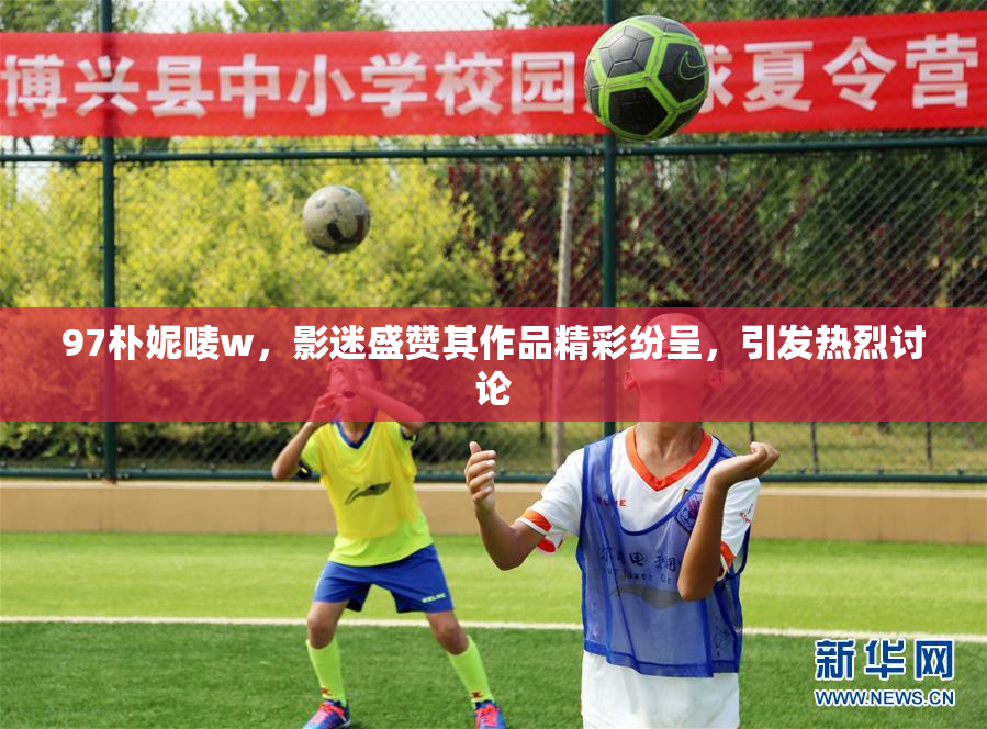 97朴妮唛w，影迷盛赞其作品精彩纷呈，引发热烈讨论