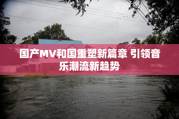 国产MV和国重塑新篇章 引领音乐潮流新趋势