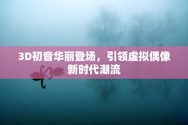 3D初音华丽登场，引领虚拟偶像新时代潮流
