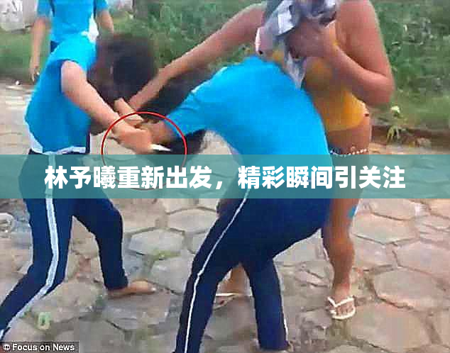 林予曦重新出发，精彩瞬间引关注