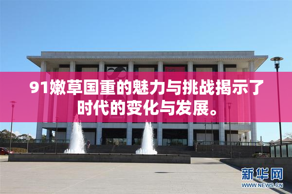 91嫩草国重的魅力与挑战揭示了时代的变化与发展。