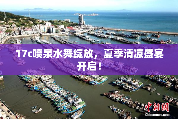 17c喷泉水舞绽放，夏季清凉盛宴开启！