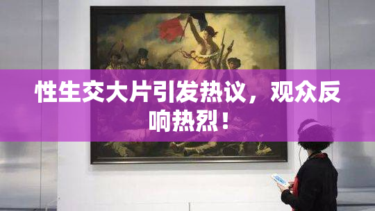性生交大片引发热议，观众反响热烈！