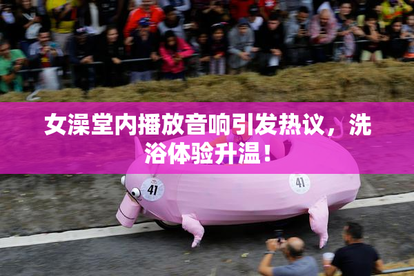 女澡堂内播放音响引发热议，洗浴体验升温！