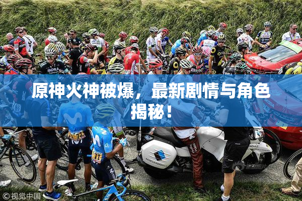 原神火神被爆，最新剧情与角色揭秘！