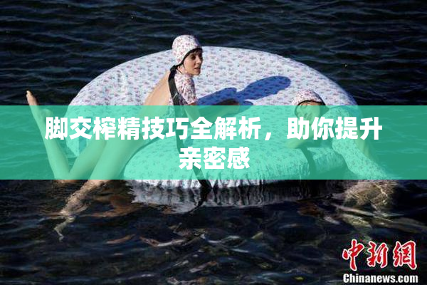 脚交榨精技巧全解析，助你提升亲密感