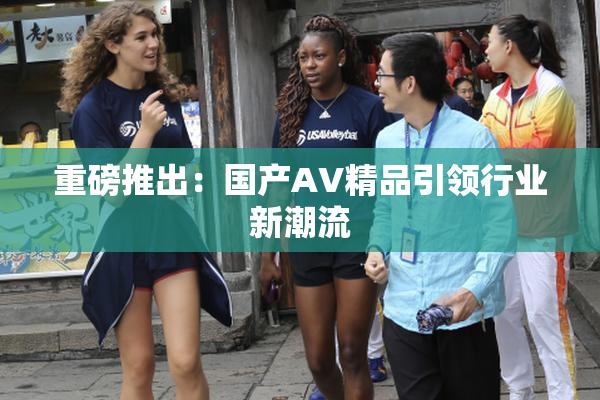重磅推出：国产AV精品引领行业新潮流
