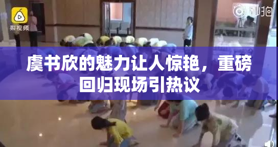 虞书欣的魅力让人惊艳，重磅回归现场引热议