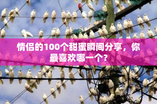 情侣的100个甜蜜瞬间分享，你最喜欢哪一个？