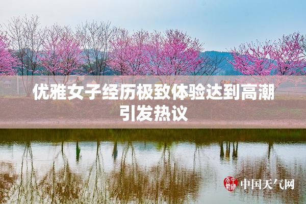 优雅女子经历极致体验达到高潮引发热议