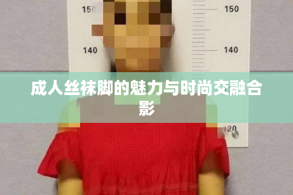 成人丝袜脚的魅力与时尚交融合影