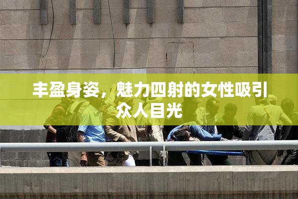 丰盈身姿，魅力四射的女性吸引众人目光