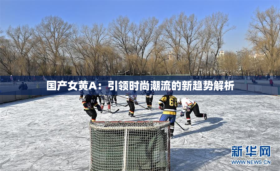 国产女黄A：引领时尚潮流的新趋势解析