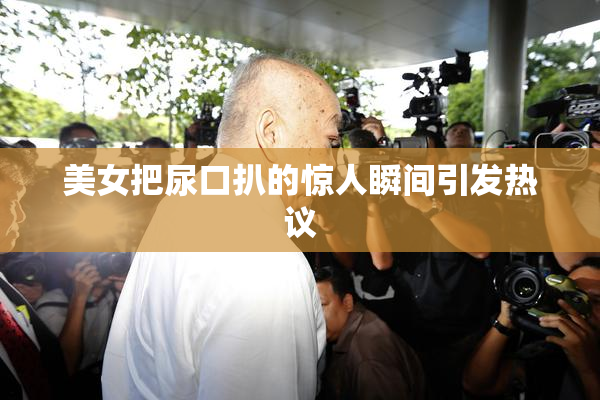 美女把尿口扒的惊人瞬间引发热议