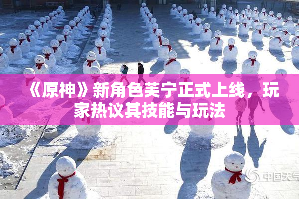 《原神》新角色芙宁正式上线，玩家热议其技能与玩法