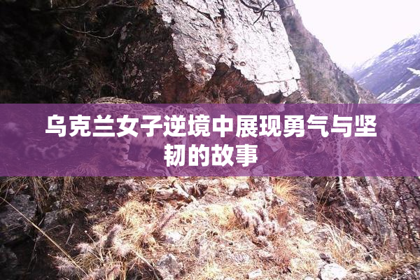 乌克兰女子逆境中展现勇气与坚韧的故事