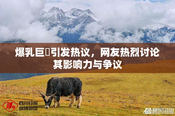 爆乳巨凥引发热议，网友热烈讨论其影响力与争议