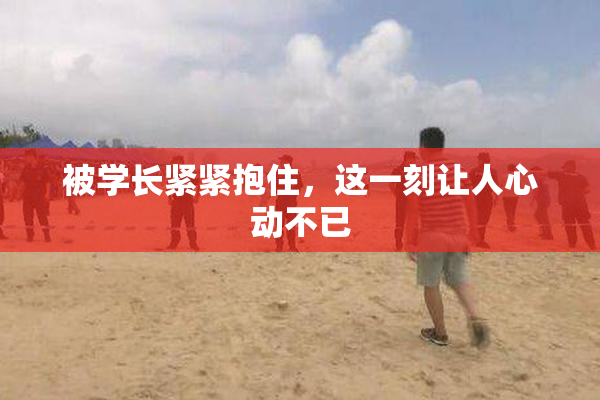 被学长紧紧抱住，这一刻让人心动不已