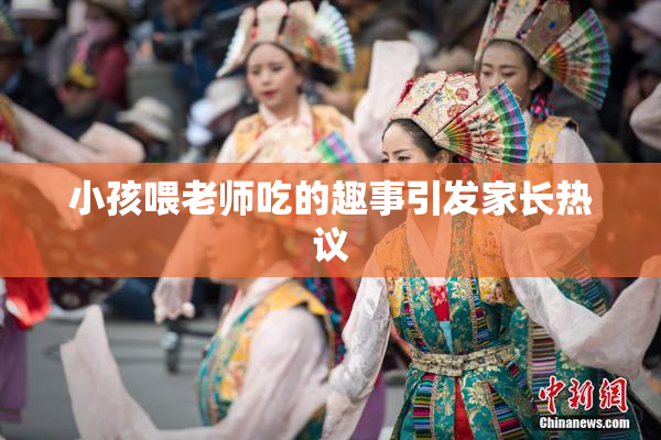 小孩喂老师吃的趣事引发家长热议