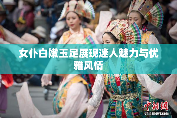 女仆白嫩玉足展现迷人魅力与优雅风情