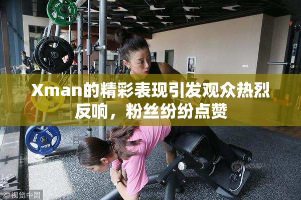 Xman的精彩表现引发观众热烈反响，粉丝纷纷点赞