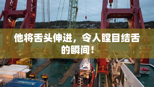 他将舌头伸进，令人瞠目结舌的瞬间！