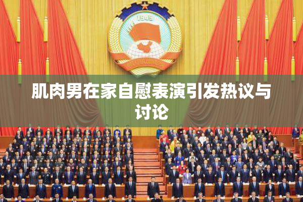 肌肉男在家自慰表演引发热议与讨论