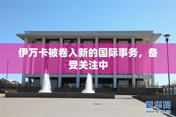 伊万卡被卷入新的国际事务，备受关注中