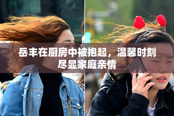 岳丰在厨房中被抱起，温馨时刻尽显家庭亲情