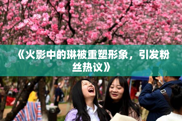 《火影中的琳被重塑形象，引发粉丝热议》