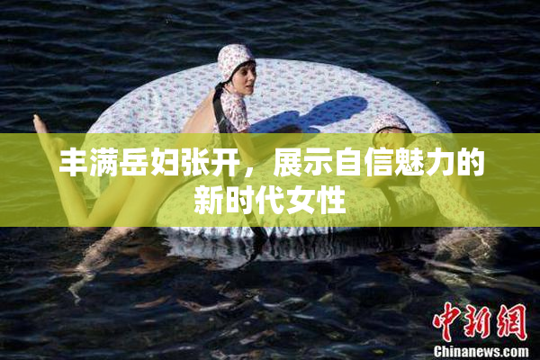 丰满岳妇张开，展示自信魅力的新时代女性