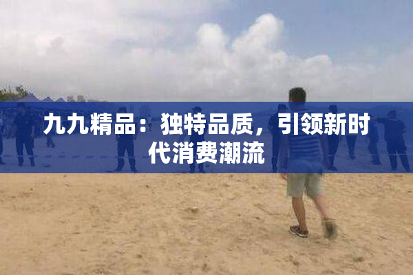 九九精品：独特品质，引领新时代消费潮流