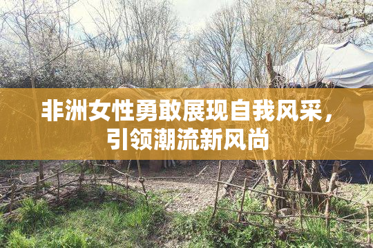 非洲女性勇敢展现自我风采，引领潮流新风尚