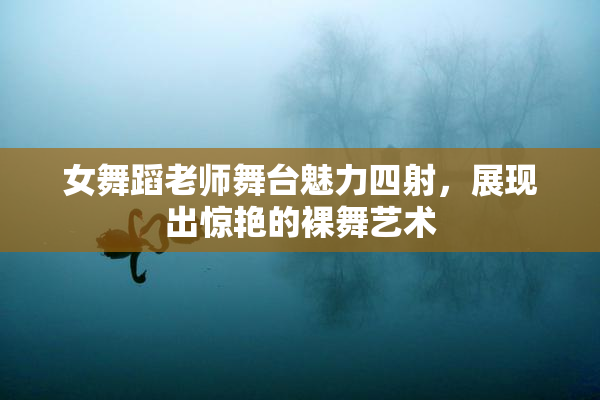 女舞蹈老师舞台魅力四射，展现出惊艳的裸舞艺术