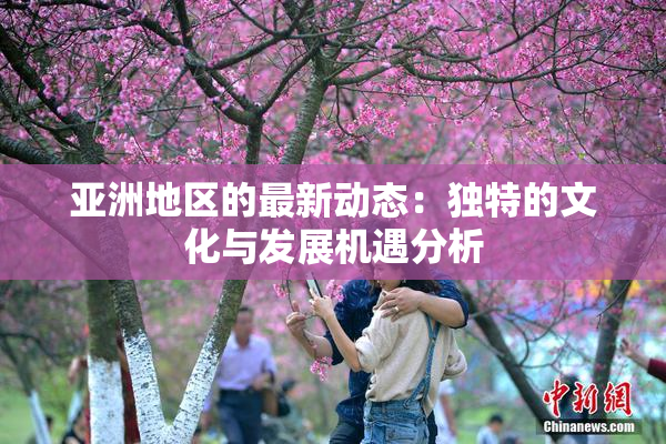 亚洲地区的最新动态：独特的文化与发展机遇分析