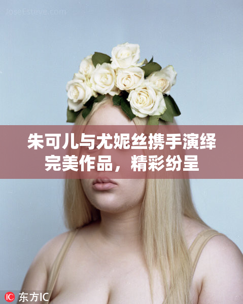 朱可儿与尤妮丝携手演绎完美作品，精彩纷呈