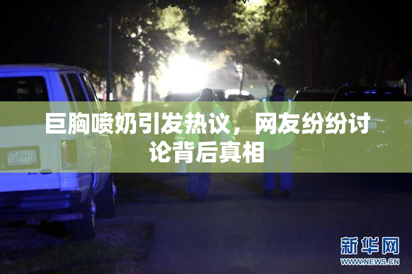 巨胸喷奶引发热议，网友纷纷讨论背后真相