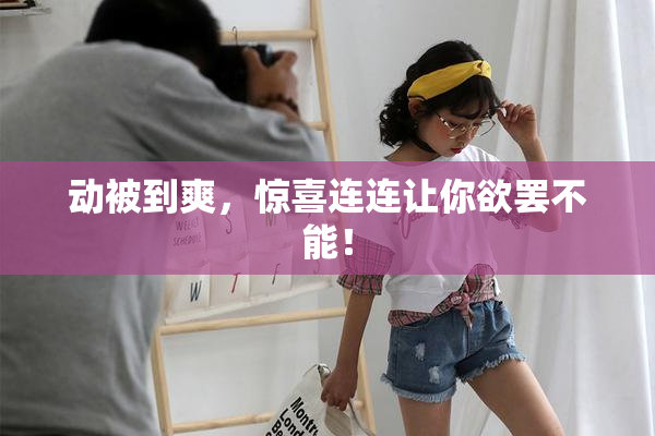 动被到爽，惊喜连连让你欲罢不能！